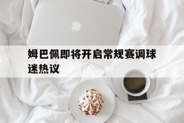 姆巴佩即将开启常规赛调球迷热议的简单介绍|免费试玩电子